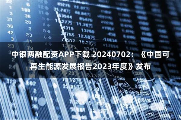 中银两融配资APP下载 20240702：《中国可再生能源发展报告2023年度》发布