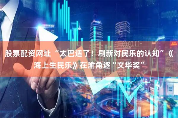 股票配资网址 “太巴适了！刷新对民乐的认知”《海上生民乐》在渝角逐“文华奖”