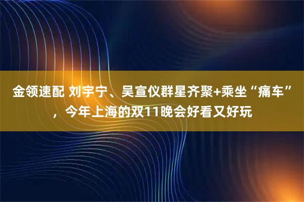 金领速配 刘宇宁、吴宣仪群星齐聚+乘坐“痛车”，今年上海的双11晚会好看又好玩
