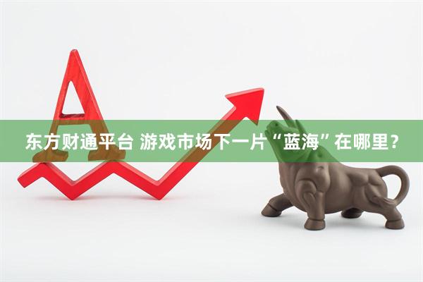 东方财通平台 游戏市场下一片“蓝海”在哪里？