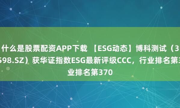 什么是股票配资APP下载 【ESG动态】博科测试（301598.SZ）获华证指数ESG最新评级CCC，行业排名第370