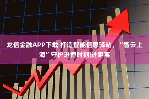 龙信金融APP下载 打造智能信息驿站，“智云上海”守护进博时刻|进距离