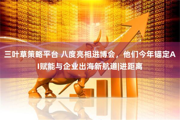 三叶草策略平台 八度亮相进博会，他们今年锚定AI赋能与企业出海新航道|进距离