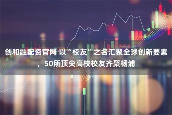 创和融配资官网 以“校友”之名汇聚全球创新要素，50所顶尖高校校友齐聚杨浦