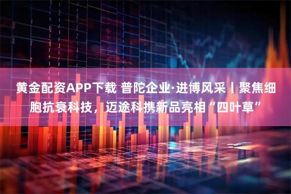 黄金配资APP下载 普陀企业·进博风采丨聚焦细胞抗衰科技，迈途科携新品亮相“四叶草”