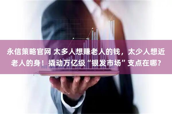 永信策略官网 太多人想赚老人的钱，太少人想近老人的身！撬动万亿级“银发市场”支点在哪？