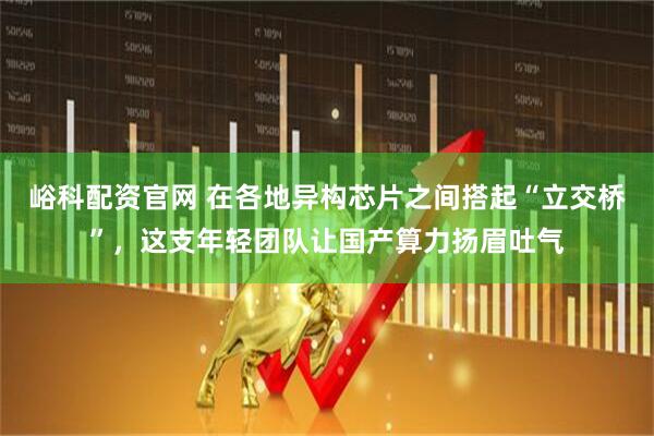 峪科配资官网 在各地异构芯片之间搭起“立交桥”，这支年轻团队让国产算力扬眉吐气