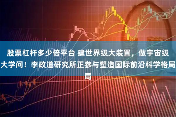 股票杠杆多少倍平台 建世界级大装置，做宇宙级大学问！李政道研究所正参与塑造国际前沿科学格局