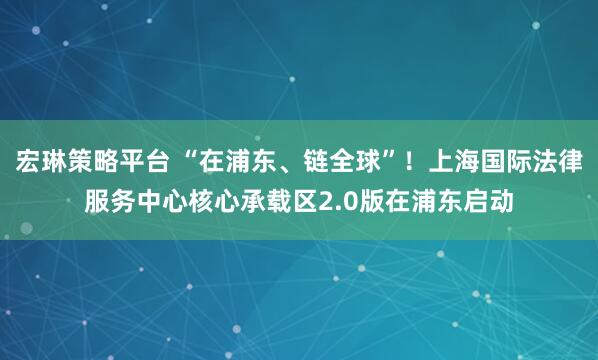 宏琳策略平台 “在浦东、链全球”！上海国际法律服务中心核心承载区2.0版在浦东启动