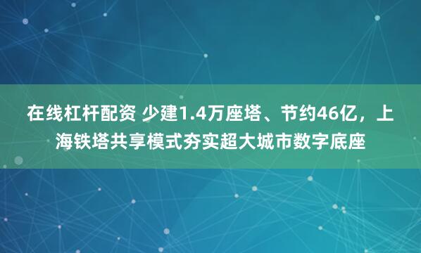 在线杠杆配资 少建1.4万座塔、节约46亿，上海铁塔共享模式夯实超大城市数字底座