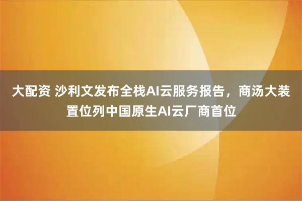 大配资 沙利文发布全栈AI云服务报告，商汤大装置位列中国原生AI云厂商首位