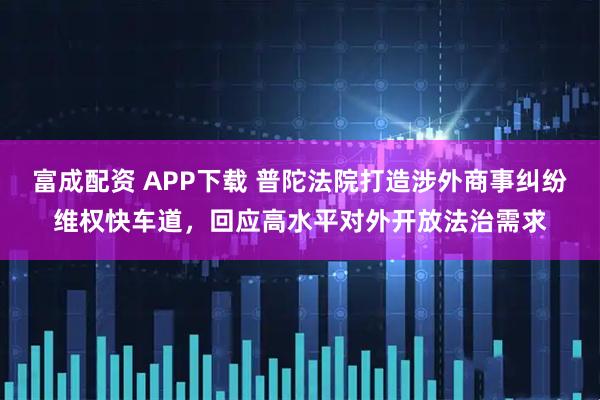 富成配资 APP下载 普陀法院打造涉外商事纠纷维权快车道，回应高水平对外开放法治需求