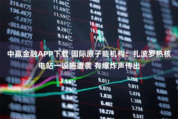 中赢金融APP下载 国际原子能机构：扎波罗热核电站一设施遭袭 有爆炸声传出