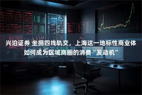 兴泊证券 坐拥四线轨交，上海这一地标性商业体如何成为区域商圈的消费“发动机”