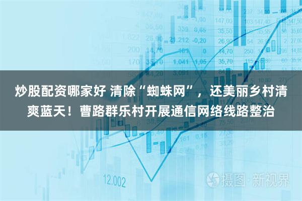 炒股配资哪家好 清除“蜘蛛网”，还美丽乡村清爽蓝天！曹路群乐村开展通信网络线路整治
