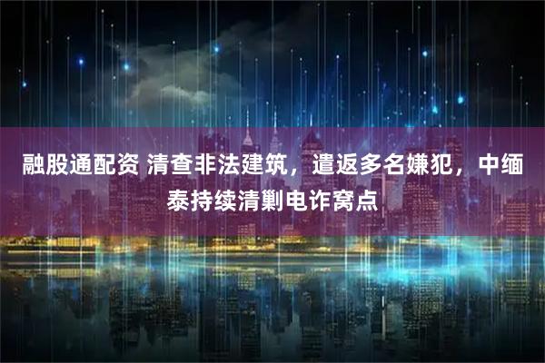 融股通配资 清查非法建筑，遣返多名嫌犯，中缅泰持续清剿电诈窝点