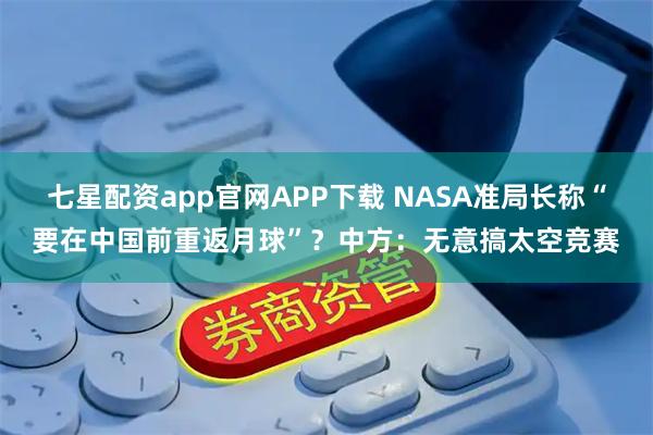 七星配资app官网APP下载 NASA准局长称“要在中国前重返月球”？中方：无意搞太空竞赛
