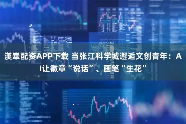 漢崋配资APP下载 当张江科学城邂逅文创青年：AI让徽章“说话”、画笔“生花”