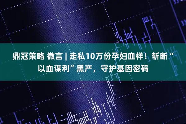 鼎冠策略 微言 | 走私10万份孕妇血样！斩断“以血谋利”黑产，守护基因密码