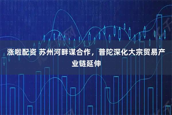 涨啦配资 苏州河畔谋合作，普陀深化大宗贸易产业链延伸