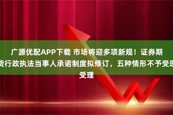 广源优配APP下载 市场将迎多项新规！证券期货行政执法当事人承诺制度拟修订，五种情形不予受理