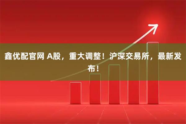 鑫优配官网 A股，重大调整！沪深交易所，最新发布！