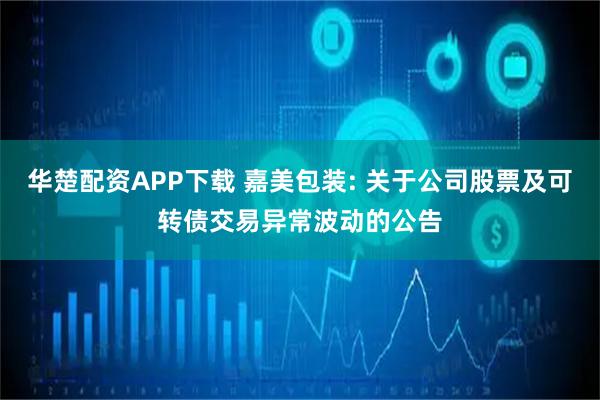 华楚配资APP下载 嘉美包装: 关于公司股票及可转债交易异常波动的公告
