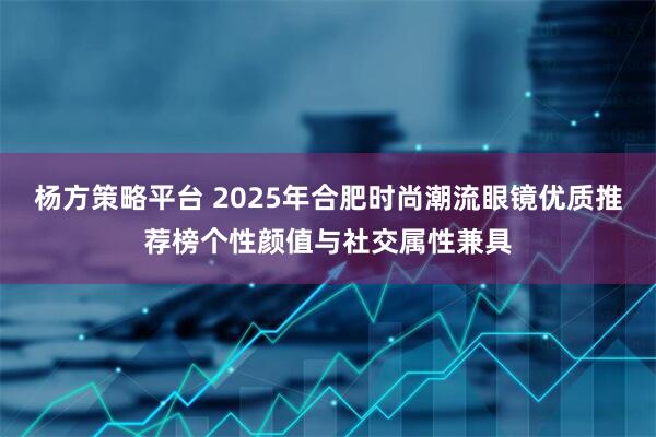杨方策略平台 2025年合肥时尚潮流眼镜优质推荐榜个性颜值与社交属性兼具