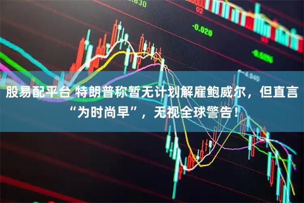 股易配平台 特朗普称暂无计划解雇鲍威尔，但直言“为时尚早”，无视全球警告！