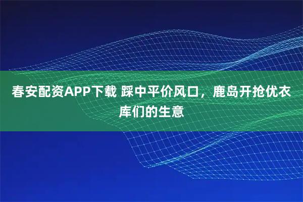 春安配资APP下载 踩中平价风口，鹿岛开抢优衣库们的生意