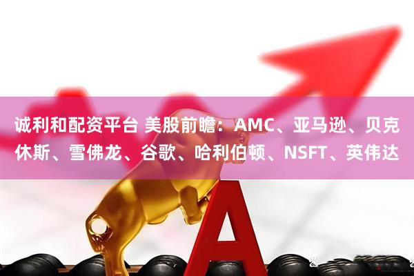 诚利和配资平台 美股前瞻：AMC、亚马逊、贝克休斯、雪佛龙、谷歌、哈利伯顿、NSFT、英伟达
