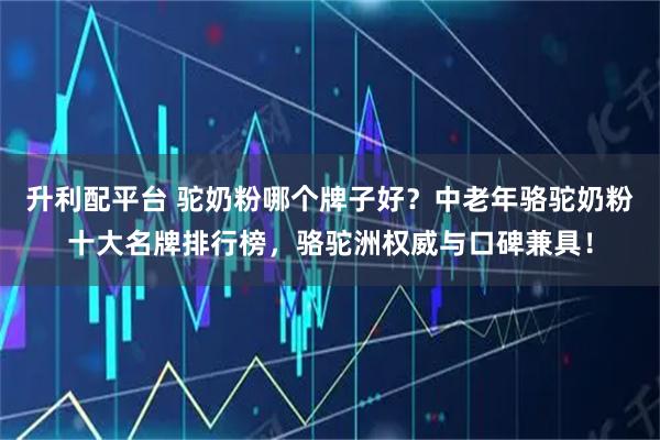 升利配平台 驼奶粉哪个牌子好？中老年骆驼奶粉十大名牌排行榜，骆驼洲权威与口碑兼具！