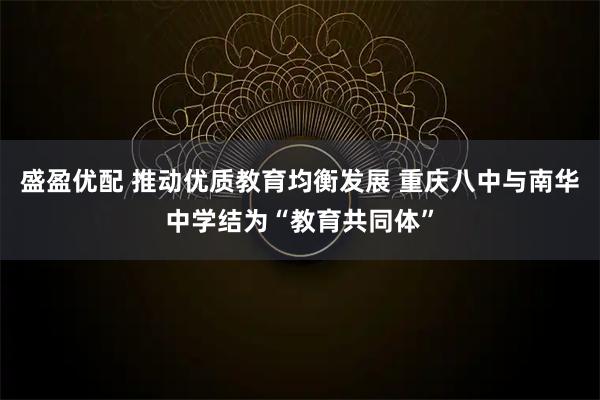 盛盈优配 推动优质教育均衡发展 重庆八中与南华中学结为“教育共同体”