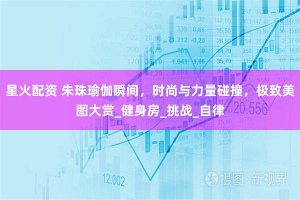 星火配资 朱珠瑜伽瞬间，时尚与力量碰撞，极致美图大赏_健身房_挑战_自律