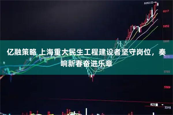 亿融策略 上海重大民生工程建设者坚守岗位，奏响新春奋进乐章