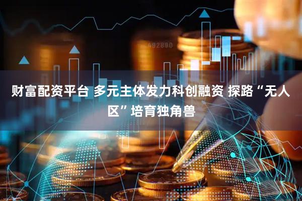 财富配资平台 多元主体发力科创融资 探路“无人区”培育独角兽