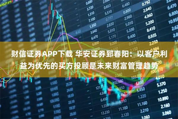 财信证券APP下载 华安证券郅春阳：以客户利益为优先的买方投顾是未来财富管理趋势