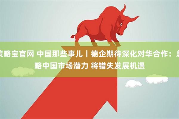 策略宝官网 中国那些事儿丨德企期待深化对华合作：忽略中国市场潜力 将错失发展机遇