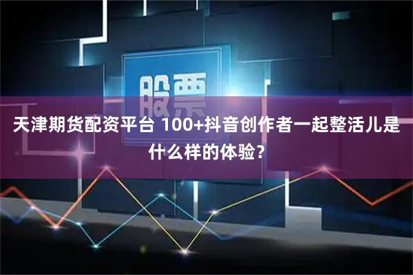 天津期货配资平台 100+抖音创作者一起整活儿是什么样的体验？