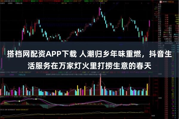 搭档网配资APP下载 人潮归乡年味重燃，抖音生活服务在万家灯火里打捞生意的春天