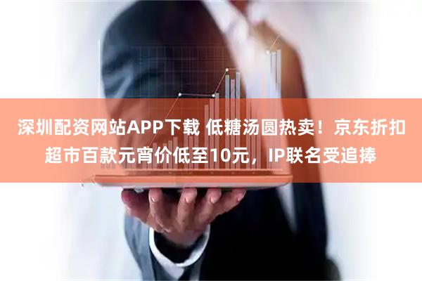 深圳配资网站APP下载 低糖汤圆热卖！京东折扣超市百款元宵价低至10元，IP联名受追捧