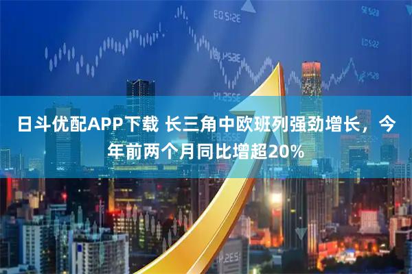 日斗优配APP下载 长三角中欧班列强劲增长，今年前两个月同比增超20%